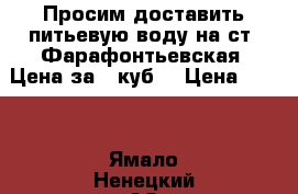 Просим доставить питьевую воду на ст. Фарафонтьевская. Цена за 1 куб  › Цена ­ 500 - Ямало-Ненецкий АО, Новый Уренгой г. Авто » Услуги   . Ямало-Ненецкий АО,Новый Уренгой г.